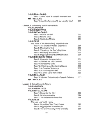 xiii
		YOUR FINAL TASKS
			Task 12: Let’s Have a Toast for Mother Earth	 349
		MY TREASURE
			 Task 13: And I’m Tweeting All My Love for You! 351
Lesson 5: Harnessing Nature’s Potentials
		YOUR JOURNEY
	 	 YOUR OBJECTIVES
		 YOUR INITIAL TASKS
			Task 1: Worker’s Claim 				 352
			 Task 2: Nature Talks					 353
			 Task 3: Watch the Miracle				 354
		YOUR TEXT
		 The Voice of the Mountain by Stephen Crane
	 Task 4: The World of Word’s Expansion		 354
	 Task 5: Minding the Text 				 358
	 Task 6: Visualizing the Text’s Big Ideas		 358
	 Task 7: Modifying an Art Work 			 359
	 Task 8: Digging the Words of Modification 	 361
YOUR DISCOVERY TASKS
	 Task 9: Character Impersonation 			 361
	 Task 10: What’s the Text’s Worth? 		 362
	 Task 11: What’s the Gist? 				 366
Task 12: Utilizing and Sustaining Nature		 366
Task 13: A Creative Testimony			 367
Task 14: Excavating the Text			 367
Task 15: A Write-up to Remember			 369
YOUR FINAL TASK
	 Task 16: Guided Critiquing of a Speech Delivery 371
MY TREASURE
Lesson 6: Being One with Nature
		YOUR JOURNEY
	 	 YOUR OBJECTIVES
		 YOUR INITIAL TASKS
			Task 1: Show Me the Way 				 373
			 Task 2: What’s Appealing				 374
			 Task 3: The Essential Connection 		 374
		YOUR TEXT
		 The Last Leaf by O. Henry
	 Task 4: Stretching Your Word Power 		 376
	 Task 5: Digging the Circumstances 		 380
	 Task 6: The Commonality in the Diversity 	 381
 