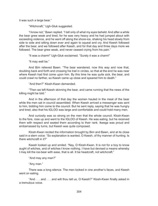 304
it was such a large bear.”
	 “Witchcraft,” Ugh-Gluk suggested.
	 “I know not,” Bawn replied. “I tell only of what my eyes beheld. And after a while
the bear grew weak and tired, for he was very heavy and he had jumped about with
exceeding violence, and he went off along the shore-ice, shaking his head slowly from
side to side and sitting down ever and again to squeal and cry. And Keesh followed
after the bear, and we followed after Keesh, and for that day and three days more we
followed. The bear grew weak, and never ceased crying from his pain.”
	 “It was a charm!” Ugh-Gluk exclaimed. “Surely it was a charm!”
	 “It may well be.”
	 And Bim relieved Bawn. “The bear wandered, now this way and now that,
doubling back and forth and crossing his trail in circles, so that at the end he was near
where Keesh had first come upon him. By this time he was quite sick, the bear, and
could crawl no farther, so Keesh came up close and speared him to death.”
	 “And then?” Klosh-Kwan demanded.
	 “Then we left Keesh skinning the bear, and came running that the news of the
killing might be told.”
	 And in the afternoon of that day the women hauled in the meat of the bear
while the men sat in council assembled. When Keesh arrived a messenger was sent
to him, bidding him come to the council. But he sent reply, saying that he was hungry
and tired; also that his IGLOO was large and comfortable and could hold many men.
	 And curiosity was so strong on the men that the whole council, Klosh-Kwan
to the fore, rose up and went to the IGLOO of Keesh. He was eating, but he received
them with respect and seated them according to their rank. Ikeega was proud and
embarrassed by turns, but Keesh was quite composed.
	 Klosh-Kwan recited the information brought by Bim and Bawn, and at its close
said in a stern voice: “So explanation is wanted, O Keesh, of thy manner of hunting. Is
there witchcraft in it?”
	 Keesh looked up and smiled. “Nay, O Klosh-Kwan. It is not for a boy to know
aught of witches, and of witches I know nothing. I have but devised a means whereby
I may kill the ice-bear with ease, that is all. It be headcraft, not witchcraft.”
	 “And may any man?”
	 “Any man.”
	 There was a long silence. The men looked in one another’s faces, and Keesh
went on eating.
	 “And . . . and . . . and wilt thou tell us, O Keesh?” Klosh-Kwan finally asked in
a tremulous voice.
 