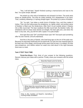 305
	 “Yea, I will tell thee.” Keesh finished sucking a marrow-bone and rose to his
feet. “It is quite simple. Behold!”
	 He picked up a thin strip of whalebone and showed it to them. The ends were
sharp as needle-points. The strip he coiled carefully, till it disappeared in his hand.
Then, suddenly releasing it, it sprang straight again. He picked up a piece of blubber.
	 “So,” he said, “one takes a small chunk of blubber, thus, and thus makes it
hollow. Then into the hollow goes the whalebone, so, tightly coiled, and another piece
of blubber is fitted over the whale-bone. After that it is put outside where it freezes
into a little round ball. The bear swallows the little round ball, the blubber melts, the
whalebone with its sharp ends stands out straight, the bear gets sick, and when the
bear is very sick, why, you kill him with a spear. It is quite simple.”
	 And Ugh-Gluk said “Oh!” and Klosh-Kwan said “Ah!” And each said something
after his own manner, and all understood.
	 And this is the story of Keesh, who lived long ago on the rim of the polar sea.
Because he exercised headcraft and not witchcraft, he rose from the meanest igloo to
be head man of his village, and through all the years that he lived, it is related, his tribe
was prosperous, and neither widow nor weak one cried aloud in the night because
there was no meat.
Task 5 TEXT TALK TIME
	Think-Pair-Share: First, think of your answer to the following questions.
Second, discuss your ideas with a partner. Finally, share your answers with the whole
class.
	
	
Describe Keesh and his family.
What did he do the next day? How long did
he stay away? Did he come into the village
repentant and defeated?
What finally convinced his countrymen that
Keesh was a true hunter?
What did the council determine to do? What did the spy-
hunters report on to the council five days later?
What was his speech at a council
about?
How was the mystery of Keesh’s marvelous hunting
finally unraveled?
Describe Keesh and his family.
What is his speech at the
council about?
What does he do the next day?
How long does he stay away?
Does he come to the village
repentant and defeated?
What finally convinces his
countrymen that Keesh is a true
hunter?
What does the council decide to do? What do
the spy-hunters report to the council five days
later?
How is the mystery of Keesh’s marvellous
hunting finally revealed?
 