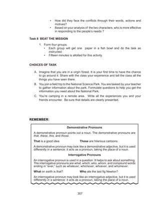 307
•	 How did they face the conflicts through their words, actions and
motives?
•	 Based on your analysis of the two characters, who is more effective
in responding to the people’s needs ?
Task 8 BEAT THE MISSION
1.	 Form four groups.
•	 Each group will get one paper in a fish bowl and do the task as
instructed.
•	 Fifteen minutes is allotted for this activity.
CHOICES OF TASK
A.	 Imagine that you are in a virgin forest. It is your first time to have the chance
to go around it. Share with the class your experience and tell the class all the
things you have seen there.
B.	 You join a field trip to the National Science Park. You are tasked by your teacher
to gather information about the park. Formulate questions to help you get the
information you need about the National Park.
C.	 You’re camping in a remote area. Write all the experiences you and your
friends encounter. Be sure that details are clearly presented.
REMEMBER:
Demonstrative Pronouns
A demonstrative pronoun points out a noun. The demonstrative pronouns are
that, these, this, and those.
That is a good idea.			 These are hilarious cartoons.
A demonstrative pronoun may look like a demonstrative adjective, but it is used
differently in a sentence: it acts as a pronoun, taking the place of a noun.
Interrogative Pronouns
An interrogative pronoun is used in a question. It helps to ask about something.
The interrogative pronouns are what, which, who, whom, and compound words
ending in “ever,” such as whatever, whichever, whoever, and whomever.
What on earth is that?		 Who ate the last fig Newton?
An interrogative pronoun may look like an interrogative adjective, but it is used
differently in a sentence: it acts as a pronoun, taking the place of a noun.
 