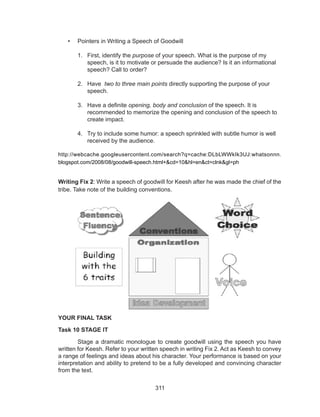 311
•	 Pointers in Writing a Speech of Goodwill
1.	 First, identify the purpose of your speech. What is the purpose of my
speech, is it to motivate or persuade the audience? Is it an informational
speech? Call to order?
2.	 Have two to three main points directly supporting the purpose of your
speech.
3.	 Have a definite opening, body and conclusion of the speech. It is
recommended to memorize the opening and conclusion of the speech to
create impact.
4.	 Try to include some humor: a speech sprinkled with subtle humor is well
received by the audience.
http://webcache.googleusercontent.com/search?q=cache:DLbLWWkIk3UJ:whatsonnn.
blogspot.com/2008/08/goodwill-speech.html+&cd=10&hl=en&ct=clnk&gl=ph
Writing Fix 2: Write a speech of goodwill for Keesh after he was made the chief of the
tribe. Take note of the building conventions.
YOUR FINAL TASK
Task 10 STAGE IT
	 Stage a dramatic monologue to create goodwill using the speech you have
written for Keesh. Refer to your written speech in writing Fix 2. Act as Keesh to convey
a range of feelings and ideas about his character. Your performance is based on your
interpretation and ability to pretend to be a fully developed and convincing character
from the text.
 