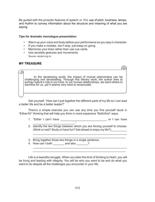 312
Be guided with the prosodic features of speech or the use of pitch, loudness, tempo,
and rhythm to convey information about the structure and meaning of what you are
saying.
Tips for dramatic monologue presentation
•	 Warm up your voice and body before your performance so you stay in character.
•	 If you make a mistake, don’t stop, just keep on going.
•	 Memorize your lines rather than use cue cards.
•	 Use sensible gestures and movements.
Source: studyit.org.nz
MY TREASURE
	 Ask yourself, “How can I pull together the different parts of my life so I can lead
a better life and be a better leader?”
	 There’s a simple exercise you can use any time you find yourself stuck in
“Either/Or” thinking that will help you think in more expansive “Both/And” ways:
1.	 “Either  I can’t have _____________________________ or  I can have
__________________________.”
2.	 Identify the two things between which you are forcing yourself to choose.
(Work or rest? Study or have fun? Get ahead or enjoy my life?)__________
__________________________________________________________
__________________________________________________________
3.	 Bring together those two things in a single sentence.
4.	 How can I both _______ and also _______? 					
__________________________________________________________
__________________________________________________________
	 Life is a beautiful struggle. When you take this kind of thinking to heart, you will
be living and leading with integrity. You will be who you want to be and do what you
want to do despite all the challenges you encounter in your life.
Nature’s phenomena are particularly challenging in the developing
world where the humanitarian impact is often devastating. Through this
literature work, the author tries to portray the phenomena that are commonly
found in our life. In our human relationships, we want others to sacrifice
themselves for us, yet it seems so hard to reciprocate the same toward
others on a continual basis.
	 In the developing world, the impact of mutual phenomena can be
challenging and devastating. Through this literary work, the author tries to
portray nature’s role in our lives. In our human relationships, we want others to
sacrifice for us, yet it seems very hard to reciprocate.
 