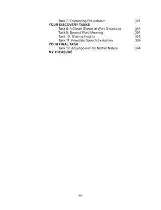 xiv
	 Task 7: Envisioning Pro-activism			 381
YOUR DISCOVERY TASKS
	 Task 8: A Closer Glance at Word Structures	 384
	 Task 9: Beyond Word Meaning			 384
	 Task 10: Sharing Insights				 388
	 Task 11: Freestyle Speech Evaluation 	 389
YOUR FINAL TASK
	 Task 12: A Symposium for Mother Nature 	 394
MY TREASURE 																																																																																																																					
 