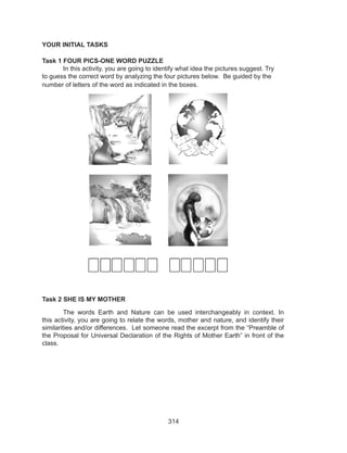 314
YOUR INITIAL TASKS
Task 1 FOUR PICS-ONE WORD PUZZLE
	 In this activity, you are going to identify what idea the pictures suggest. Try
to guess the correct word by analyzing the four pictures below. Be guided by the
number of letters of the word as indicated in the boxes.
Task 2 SHE IS MY MOTHER
	 The words Earth and Nature can be used interchangeably in context. In
this activity, you are going to relate the words, mother and nature, and identify their
similarities and/or differences. Let someone read the excerpt from the “Preamble of
the Proposal for Universal Declaration of the Rights of Mother Earth” in front of the
class.
 