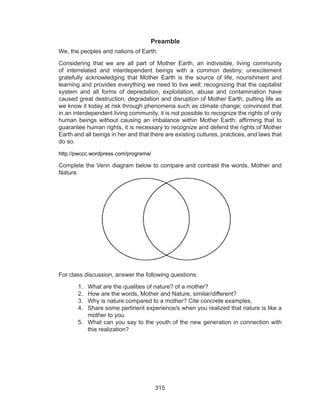 315
	Preamble
We, the peoples and nations of Earth:
Considering that we are all part of Mother Earth, an indivisible, living community
of interrelated and interdependent beings with a common destiny; unexcitement
gratefully acknowledging that Mother Earth is the source of life, nourishment and
learning and provides everything we need to live well; recognizing that the capitalist
system and all forms of depredation, exploitation, abuse and contamination have
caused great destruction, degradation and disruption of Mother Earth, putting life as
we know it today at risk through phenomena such as climate change; convinced that
in an interdependent living community, it is not possible to recognize the rights of only
human beings without causing an imbalance within Mother Earth; affirming that to
guarantee human rights, it is necessary to recognize and defend the rights of Mother
Earth and all beings in her and that there are existing cultures, practices, and laws that
do so.
http://pwccc.wordpress.com/programa/
Complete the Venn diagram below to compare and contrast the words, Mother and
Nature.
For class discussion, answer the following questions:
1.	 What are the qualities of nature? of a mother?
2.	 How are the words, Mother and Nature, similar/different?
3.	 Why is nature compared to a mother? Cite concrete examples.
4.	 Share some pertinent experience/s when you realized that nature is like a
mother to you.
5.	 What can you say to the youth of the new generation in connection with
this realization?
 