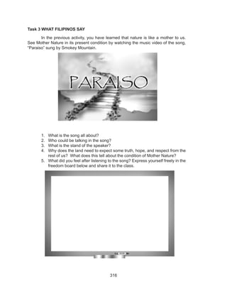 316
Task 3 WHAT FILIPINOS SAY
	 In the previous activity, you have learned that nature is like a mother to us.
See Mother Nature in its present condition by watching the music video of the song,
“Paraiso” sung by Smokey Mountain.
1.	 What is the song all about?
2.	 Who could be talking in the song?
3.	 What is the stand of the speaker?
4.	 Why does the land need to expect some truth, hope, and respect from the
rest of us? What does this tell about the condition of Mother Nature?
5.	 What did you feel after listening to the song? Express yourself freely in the
freedom board below and share it to the class.
 