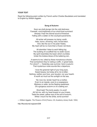 317
YOUR TEXT
Read the following poem written by French author Charles Baudelaire and translated
to English by William Aggeler.
Song of Autumn
Soon we shall plunge into the cold darkness; 
Farewell, vivid brightness of our short-lived summers! 
Already I hear the dismal sound of firewood 
Falling with a clatter on the courtyard pavements.
All winter will possess my being: wrath, 
Hate, horror, shivering, hard, forced labor, 
And, like the sun in his polar Hades, 
My heart will be no more than a frozen red block.
All atremble I listen to each falling log; 
The building of a scaffold has no duller sound. 
My spirit resembles the tower which crumbles 
Under the tireless blows of the battering ram.
It seems to me, lulled by these monotonous shocks, 
That somewhere they’re nailing a coffin, in great haste. 
For whom? — Yesterday was summer; here is autumn 
That mysterious noise sounds like a departure.
I love the greenish light of your long eyes, 
Sweet beauty, but today all to me is bitter; 
Nothing, neither your love, your boudoir, nor your hearth 
Is worth as much as the sunlight on the sea.
Yet, love me, tender heart! be a mother, 
Even to an ingrate, even to a scapegrace; 
Mistress or sister, be the fleeting sweetness 
Of a gorgeous autumn or of a setting sun.
Short task! The tomb awaits; it is avid!
Ah! let me, with my head bowed on your knees,
Taste the sweet, yellow rays of the end of autumn,
While I mourn for the white, torrid summer!
— William Aggeler, The Flowers of Evil (Fresno, CA: Academy Library Guild, 1954)
http://fleursdumal.org/poem/208
 