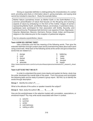 318
	 Giving an expanded definition is distinguishing the characteristics of a certain
word, providing extra facts or information about it, giving examples, and saying what
cannot be included to describe it. Study the example below:
Task 4 HOW DO I DEFINE THEE?
	 Use a dictionary and find the meaning of the following words. Then give the
extended definition through context clues and by brainstorming ideas about each word
using a word web. Write each of the following words at the center and give at least four
words that are related to it.
1.	 plunge						6. battering	
2.	 vivid						 7. lulled	
3.	 dismal						 8. haste
4.	 clutter						 9. boudoir	
5.	 atremble					 10. hearth
https://www.teachervision.com/tv/curriculum/lessonplans/worksheets/ILP_research_sheet.
html
Task 5 LET’S DO THE T-W-I-S-T!
	 In order to understand the poem more clearly and explain its theme, study how
the writer developed the overall style of the poem. Form five groups and accomplish
the following tasks and be ready to present a group report. But first, try to identify the
words through description:
Group 1. Identify the writer’s T_ _ _.
What is the attitude of the author or speaker towards the subject?
Group 2. Next, study the author’s W_ _ _ C_ _ _ _ E.
How are the words/phrases in the selection loaded with connotation, associations, or
emotional impact? You may write words associated with them in context.
a.	 autumn
b.	 summer
c.	 winter
d.	 cold darkness
e.	 nailing a coffin
Mother Nature (sometimes known as Mother Earth or the Earth-Mother) is a
common personification of nature that focuses on the life-giving and nurturing
aspects of nature by embodying it in the form of the mother. Images of women
representing Mother Earth, and Mother Nature, are timeless. In prehistoric times,
goddesses were worshipped for their association with fertility, fecundity, and
agricultural bounty. Priestesses held dominion over aspects of Incan, Algonquian,
Assyrian, Babylonian, Slavonic, Germanic, Roman, Greek, Indian, and Iroquoian
religions in the millennia prior to the inception of patriarchal religions.
http://en.wikipedia.org/wiki/Mother_Nature
 