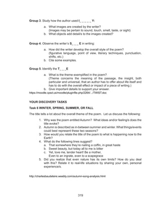 319
Group 3. Study how the author used I_ _ _ _ _ Y:
a.	 What images are created by the writer? 				
(Images may be pertain to sound, touch, smell, taste, or sight)
b.	 What objects add detail/s to the images created?
Group 4. Observe the writer’s S_ _ _ E in writing:
a.	 How did the writer develop the overall style of the poem?		
(figurative language, point of view, literary techniques, punctuation,
shifts, etc.)
b.	 Cite some examples.
Group 5. Identify the T_ _ _E
a.	 What is the theme exemplified in the poem?				
(Theme concerns the meaning of the passage, the insight, both
particular and universal, that an author has to offer about life itself and
has to do with the overall effect or impact of a piece of writing.)
b.	 Give important details to support your answer.
https://moodle.cpsd.us/moodle/pluginfile.php/2264/.../TWIST.doc
YOUR DISCOVERY TASKS
Task 6 WINTER, SPRING, SUMMER, OR FALL
The title tells a lot about the overall theme of the poem. Let us discuss the following:
1.	 Why was the poem entitled Autumn? What ideas and/or feeling/s does the
title evoke?
2.	 Autumn is described as in-between summer and winter. What things/events
could best represent these two seasons?
3.	 How would you relate the title of the poem to what is happening now to the
Earth?
4.	 What do the following lines suggest?
a.	 That somewhere they’re nailing a coffin, in great haste
b.	 Sweet beauty, but today all to me is bitter
c.	 Yet, love me, tender heart! Be a mother, 
Even to an ingrate, even to a scapegrace
5.	 Did you realize that even nature has its own limits? How do you deal
with this? Relate it to real-life situations by sharing your own, personal
experience/s.
http://charlesbaudelaire.weebly.com/autumn-song-analysis.html
 