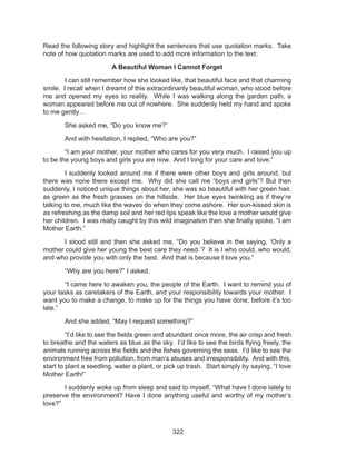 322
Read the following story and highlight the sentences that use quotation marks. Take
note of how quotation marks are used to add more information to the text:
A Beautiful Woman I Cannot Forget
	 I can still remember how she looked like, that beautiful face and that charming
smile. I recall when I dreamt of this extraordinarily beautiful woman, who stood before
me and opened my eyes to reality. While I was walking along the garden path, a
woman appeared before me out of nowhere. She suddenly held my hand and spoke
to me gently…
	 She asked me, “Do you know me?”
	 And with hesitation, I replied, “Who are you?”
	 “I am your mother, your mother who cares for you very much. I raised you up
to be the young boys and girls you are now. And I long for your care and love.”
	 I suddenly looked around me if there were other boys and girls around, but
there was none there except me. Why did she call me “boys and girls”? But then
suddenly, I noticed unique things about her, she was so beautiful with her green hair,
as green as the fresh grasses on the hillside. Her blue eyes twinkling as if they’re
talking to me, much like the waves do when they come ashore. Her sun-kissed skin is
as refreshing as the damp soil and her red lips speak like the love a mother would give
her children. I was really caught by this wild imagination then she finally spoke, “I am
Mother Earth.”
	 I stood still and then she asked me, “Do you believe in the saying, ‘Only a
mother could give her young the best care they need.’? It is I who could, who would,
and who provide you with only the best. And that is because I love you.”
	 “Why are you here?” I asked.
	 “I came here to awaken you, the people of the Earth. I want to remind you of
your tasks as caretakers of the Earth, and your responsibility towards your mother. I
want you to make a change, to make up for the things you have done, before it’s too
late.”
	 And she added, “May I request something?”
	 “I’d like to see the fields green and abundant once more, the air crisp and fresh
to breathe and the waters as blue as the sky. I’d like to see the birds flying freely, the
animals running across the fields and the fishes governing the seas. I’d like to see the
environment free from pollution, from man’s abuses and irresponsibility. And with this,
start to plant a seedling, water a plant, or pick up trash. Start simply by saying, “I love
Mother Earth!”
	 I suddenly woke up from sleep and said to myself, “What have I done lately to
preserve the environment? Have I done anything useful and worthy of my mother’s
love?”
 