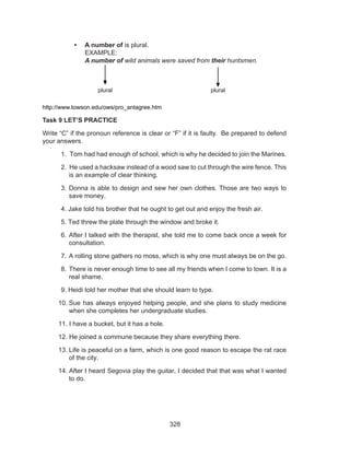 328
•	 A number of is plural.
EXAMPLE:
A number of wild animals were saved from their huntsmen.
		 plural		 plural
http://www.towson.edu/ows/pro_antagree.htm
Task 9 LET’S PRACTICE
Write “C” if the pronoun reference is clear or “F” if it is faulty. Be prepared to defend
your answers.
1. Tom had had enough of school, which is why he decided to join the Marines.
2. He used a hacksaw instead of a wood saw to cut through the wire fence. This
is an example of clear thinking.
3.	Donna is able to design and sew her own clothes. Those are two ways to
save money.
4. Jake told his brother that he ought to get out and enjoy the fresh air.
5. Ted threw the plate through the window and broke it.
6.	After I talked with the therapist, she told me to come back once a week for
consultation.
7.	A rolling stone gathers no moss, which is why one must always be on the go.
8.	There is never enough time to see all my friends when I come to town. It is a
real shame.
9. Heidi told her mother that she should learn to type.
10.	Sue has always enjoyed helping people, and she plans to study medicine
when she completes her undergraduate studies.
11. I have a bucket, but it has a hole.
12. He joined a commune because they share everything there.
13.	Life is peaceful on a farm, which is one good reason to escape the rat race
of the city.
14. After I heard Segovia play the guitar, I decided that that was what I wanted
to do.
 