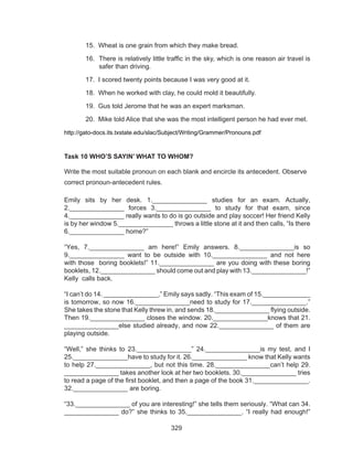 329
15. Wheat is one grain from which they make bread.
16. There is relatively little traffic in the sky, which is one reason air travel is
safer than driving.
17. I scored twenty points because I was very good at it.
18. When he worked with clay, he could mold it beautifully.
19. Gus told Jerome that he was an expert marksman.
20. Mike told Alice that she was the most intelligent person he had ever met.
http://gato-docs.its.txstate.edu/slac/Subject/Writing/Grammer/Pronouns.pdf
Task 10 WHO’S SAYIN’ WHAT TO WHOM?
Write the most suitable pronoun on each blank and encircle its antecedent. Observe
correct pronoun-antecedent rules.
Emily sits by her desk. 1._______________ studies for an exam. Actually,
2._______________ forces 3._______________ to study for that exam, since
4._______________ really wants to do is go outside and play soccer! Her friend Kelly
is by her window 5._______________ throws a little stone at it and then calls, “Is there
6._______________ home?”
“Yes, 7._______________ am here!” Emily answers. 8._______________is so
9._______________ want to be outside with 10._______________ and not here
with those boring booklets!” 11._______________ are you doing with these boring
booklets, 12._______________ should come out and play with 13._______________!”
Kelly calls back.
“I can’t do 14. _______________,” Emily says sadly. “This exam of 15._____________
is tomorrow, so now 16._______________need to study for 17._______________.”
She takes the stone that Kelly threw in, and sends 18._______________ flying outside.
Then 19._______________ closes the window. 20._______________knows that 21.
_______________else studied already, and now 22._______________ of them are
playing outside.
“Well,” she thinks to 23._______________” 24._______________is my test, and I
25._______________have to study for it. 26._______________ know that Kelly wants
to help 27._______________, but not this time. 28._______________can’t help 29.
_______________ takes another look at her two booklets. 30._______________ tries
to read a page of the first booklet, and then a page of the book 31._______________.
32._______________ are boring.
“33._______________ of you are interesting!” she tells them seriously. “What can 34.
_______________ do?” she thinks to 35._______________. “I really had enough!”
 