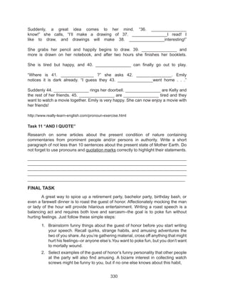 330
Suddenly, a great idea comes to her mind. “36. _______________
know!” she calls, “I’ll make a drawing of  37. _______________I read! I
like to draw, and drawings will make 38. _______________interesting!”
She grabs her pencil and happily begins to draw. 39. _______________ and
more is drawn on her notebook, and after two hours she finishes her booklets.
She is tired but happy, and 40. _______________  can finally go out to play.
“Where is 41. ______________  ?” she asks  42. _______________. Emily
notices it is dark already. “I guess they 43. _______________went home . . .”
Suddenly 44. _______________ rings her doorbell. _______________ are Kelly and
the rest of her friends. 45. _______________ are _______________ tired and they
want to watch a movie together. Emily is very happy. She can now enjoy a movie with
her friends!
http://www.really-learn-english.com/pronoun-exercise.html
Task 11 “AND I QUOTE”
Research on some articles about the present condition of nature containing
commentaries from prominent people and/or persons in authority. Write a short
paragraph of not less than 10 sentences about the present state of Mother Earth. Do
not forget to use pronouns and quotation marks correctly to highlight their statements.
___________________________________________________________________
___________________________________________________________________
___________________________________________________________________
___________________________________________________________________
___________________________________________________________________
FINAL TASK
	 A great way to spice up a retirement party, bachelor party, birthday bash, or
even a farewell dinner is to roast the guest of honor. Affectionately mocking the man
or lady of the hour will provide hilarious entertainment. Writing a roast speech is a
balancing act and requires both love and sarcasm--the goal is to poke fun without
hurting feelings. Just follow these simple steps:
1.	 Brainstorm funny things about the guest of honor before you start writing
your speech. Recall quirks, strange habits, and amusing adventures the
two of you share. As you’re gathering material, cross off anything that might
hurt his feelings--or anyone else’s.You want to poke fun, but you don’t want
to mortally wound.
2.	 Select examples of the guest of honor’s funny personality that other people
at the party will also find amusing. A bizarre interest in collecting watch
screws might be funny to you, but if no one else knows about this habit,
 