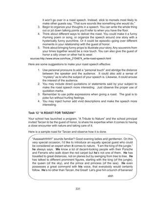 331
it won’t go over in a roast speech. Instead, stick to morsels most likely to
make other guests say, “That sure sounds like something she would do.”
3.	 Begin to organize your thoughts in a speech. You can write the whole thing
out or jot down talking points you’ll refer to when you have the floor.
4.	 Think about different ways to deliver the roast. You could make it a funny
rhyming poem or song, or organize the speech around one story with a
hysterically funny punchline. Or it could be episodic--going over different
moments in your relationship with the guest of honor.
5.	 Think about bringing funny props to illustrate your story. Any souvenirs from
your times together would be a nice touch. You can also give the guest of
honor a silly crown or other hat to wear.
sources:http://www.ehow.com/how_2104874_write-roast-speech.html
Here are some suggestions to make your roast speech effective:
1.	 Use personal pronouns to add a “personal touch” and abridge the distance
between the speaker and the audience. It could also add a sense of
“mystery” as to who the subject of your speech is. Likewise, it could arouse
the interest of the audience.
2.	 You may include direct quotations or statements said by your subject to
make the roast speech more interesting. Just observe the proper use of
quotation marks.
3.	 Remember to use polite expressions when giving a roast. The goal is to
poke fun without hurting feelings.
4.	 You may inject humor add vivid descriptions and make the speech more
interesting.
Task 12 “A ROAST FOR TARZAN!”
Your school has launched a program, “A Tribute to Nature” and the school principal
invited Tarzan to be the guest of honor, to share his expertise when it comes to having
a close encounter with nature and taking care of it.
Here is a sample roast for Tarzan and observe how it is done.
“Aaaaaahhhhh!” sounds familiar? Good evening ladies and gentlemen. On this
very special occasion, I’d like to introduce an equally special guest who could
be considered an expert when it comes to nature. “I am the king of the jungle,”
he always says. We know a lot of decent-looking people with their Porsche
and Ferraris who walk down the red carpet but he’s not one of them. He has
travelled to great distances, not on planes but by swinging from tree to tree. He
has talked to different prominent figures, starting with the king (of the jungle),
the queen (of the sky), and the prince and princess (of the sea). He even
possesses a great command with his voice, that everybody would certainly
follow. He’s no other than Tarzan, the Great! Let’s give him a bunch of bananas!
								 alsh
 