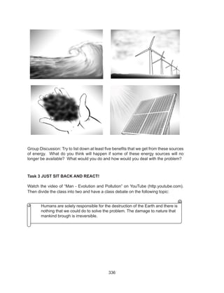 336
Group Discussion: Try to list down at least five benefits that we get from these sources
of energy. What do you think will happen if some of these energy sources will no
longer be available? What would you do and how would you deal with the problem?
Task 3 JUST SIT BACK AND REACT!
Watch the video of “Man - Evolution and Pollution” on YouTube (http.youtube.com).
Then divide the class into two and have a class debate on the following topic:
	 Humans are solely responsible for the destruction of the Earth and there is 	
	 nothing that we could do to solve the problem. The damage to nature that 	
	 mankind brough is irreversible.
 