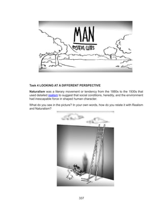337
Task 4 LOOKING AT A DIFFERENT PERSPECTIVE
Naturalism was a literary movement or tendency from the 1880s to the 1930s that
used detailed realism to suggest that social conditions, heredity, and the environment
had inescapable force in shaped human character.
What do you see in the picture? In your own words, how do you relate it with Realism
and Naturalism?
 