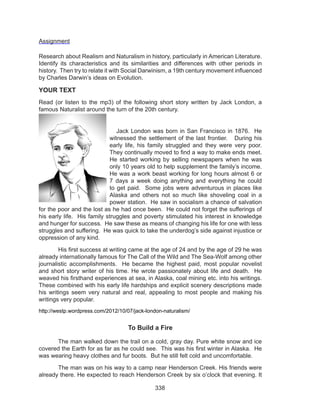 338
Assignment
Research about Realism and Naturalism in history, particularly in American Literature.
Identify its characteristics and its similarities and differences with other periods in
history. Then try to relate it with Social Darwinism, a 19th century movement influenced
by Charles Darwin’s ideas on Evolution.
YOUR TEXT
Read (or listen to the mp3) of the following short story written by Jack London, a
famous Naturalist around the turn of the 20th century.
	 Jack London was born in San Francisco in 1876.  He
witnessed the settlement of the last frontier.   During his
early life, his family struggled and they were very poor.
They continually moved to find a way to make ends meet. 
He started working by selling newspapers when he was
only 10 years old to help supplement the family’s income.
He was a work beast working for long hours almost 6 or
7 days a week doing anything and everything he could
to get paid.  Some jobs were adventurous in places like
Alaska and others not so much like shoveling coal in a
power station.  He saw in socialism a chance of salvation
for the poor and the lost as he had once been.  He could not forget the sufferings of
his early life.  His family struggles and poverty stimulated his interest in knowledge
and hunger for success.  He saw these as means of changing his life for one with less
struggles and suffering.  He was quick to take the underdog’s side against injustice or
oppression of any kind.
	 His first success at writing came at the age of 24 and by the age of 29 he was
already internationally famous for The Call of the Wild and The Sea-Wolf among other
journalistic accomplishments.  He became the highest paid, most popular novelist
and short story writer of his time. He wrote passionately about life and death.  He
weaved his firsthand experiences at sea, in Alaska, coal mining etc. into his writings. 
These combined with his early life hardships and explicit scenery descriptions made
his writings seem very natural and real, appealing to most people and making his
writings very popular.
http://westp.wordpress.com/2012/10/07/jack-london-naturalism/
To Build a Fire
	 The man walked down the trail on a cold, gray day. Pure white snow and ice
covered the Earth for as far as he could see.  This was his first winter in Alaska.  He
was wearing heavy clothes and fur boots.  But he still felt cold and uncomfortable.
	 The man was on his way to a camp near Henderson Creek. His friends were
already there. He expected to reach Henderson Creek by six o’clock that evening. It
 