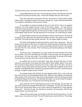339
would be dark by then. His friends would have a fire and hot food ready for him.
	 A dog walked behind the man. It was a big gray animal, half dog and half wolf.
The dog did not like the extreme cold.  It knew the weather was too cold to travel.
	 The man continued to walk down the trail. He came to a frozen stream called
Indian Creek.  He began to walk on the snow-covered ice.  It was a trail that would lead
him straight to Henderson Creek and his friends.
	 As he walked, he looked carefully at the ice in front of him. Once, he stopped
suddenly, and then walked around a part of the frozen stream.  He saw that an
underground spring flowed under the ice at that spot. It made the ice thin. If he stepped
there, he might break through the ice into a pool of water. To get his boots wet in such
cold weather might kill him. His feet would turn to ice quickly. He could freeze to death.
	 At about twelve o’clock, the man decided to stop to eat his lunch. He took off
the glove on his right hand. He opened his jacket and shirt, and pulled out his bread
and meat. This took less than twenty seconds. Yet, his fingers began to freeze.
	 He hit his hand against his leg several times until he felt a sharp pain.  Then he
quickly put his glove on his hand. He made a fire, beginning with small pieces of wood
and adding larger ones. He sat on a snow-covered log and ate his lunch. He enjoyed
the warm fire for a few minutes. Then he stood up and started walking on the frozen
stream again.
	 A half hour later, it happened. At a place where the snow seemed very solid,
the ice broke. The man’s feet sank into the water. It was not deep, but his legs got wet
to the knees. The man was angry. The accident would delay his arrival at the camp.
He would have to build a fire now to dry his clothes and boots.
	 He walked over to some small trees. They were covered with snow. In their
branches were pieces of dry grass and wood left by flood waters earlier in the year.
He put several large pieces of wood on the snow, under one of the trees. On top of
the wood, he put some grass and dry branches. He pulled off his gloves, took out his
matches, and lighted the fire. He fed the young flame with more wood. As the fire grew
stronger, he gave it larger pieces of wood.
	 He worked slowly and carefully. At sixty degrees below zero, a man with wet
feet must not fail in his first attempt to build a fire. While he was walking, his blood had
kept all parts of his body warm. Now that he had stopped, cold was forcing his blood
to withdraw deeper into his body. His wet feet had frozen. He could not feel his fingers.
His nose was frozen, too. The skin all over his body felt cold.
	 Now, however, his fire was beginning to burn more strongly. He was safe. He
sat under the tree and thought of the old men in Fairbanks. The old men had told him
that no man should travel alone in the Yukon when the temperature is sixty degrees
below zero.  Yet here he was. He had had an accident. He was alone. And he had
saved himself. He had built a fire.
	 Those old men were weak, he thought. A real man could travel alone. If a man
stayed calm, he would be all right. The man’s boots were covered with ice. The strings
 