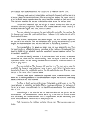 340
on his boots were as hard as steel. He would have to cut them with his knife.
	 He leaned back against the tree to take out his knife. Suddenly, without warning,
a heavy mass of snow dropped down. His movement had shaken the young tree only
a tiny bit. But it was enough to cause the branches of the tree to drop their heavy load.
The man was shocked. He sat and looked at the place where the fire had been.
	 The old men had been right, he thought. If he had another man with him, he
would not be in any danger now. The other man could build the fire. Well, it was up to
him to build the fire again. This time, he must not fail.
	 The man collected more wood. He reached into his pocket for the matches. But
his fingers were frozen. He could not hold them. He began to hit his hands with all his
force against his legs.
	 After a while, feeling came back to his fingers. The man reached again into
his pocket for the matches. But the tremendous cold quickly drove the life out of his
fingers. All the matches fell onto the snow. He tried to pick one up, but failed.
	 The man pulled on his glove and again beat his hand against his leg. Then
he took the gloves off both hands and picked up all the matches. He gathered them
together. Holding them with both hands, he scratched the matches along his leg. They
immediately caught fire.
	 He held the blazing matches to a piece of wood. After a while, he became
aware that he could smell his hands burning. Then he began to feel the pain. He
opened his hands, and the blazing matches fell on to the snow. The flame went out in
a puff of gray smoke.
	 The man looked up. The dog was still watching him. The man got an idea. He
would kill the dog and bury his hands inside its warm body. When the feeling came
back to his fingers, he could build another fire. He called to the dog. The dog heard
danger in the man’s voice. It backed away.
	 The man called again. This time the dog came closer. The man reached for his
knife. But he had forgotten that he could not bend his fingers. He could not kill the dog,
because he could not hold his knife.
	 The fear of death came over the man. He jumped up and began to run. The
running began to make him feel better. Maybe running would make his feet warm. If
he ran far enough, he would reach his friends at Henderson Creek. They would take
care of him.
	 It felt strange to run and not feel his feet when they hit the ground. He fell
several times.  He decided to rest a while. As he lay in the snow, he noticed that he
was not shaking. He could not feel his nose or fingers or feet. Yet, he was feeling quite
warm and comfortable.  He realized he was going to die.
	 Well, he decided, he might as well take it like a man.  There were worse ways
to die.
 