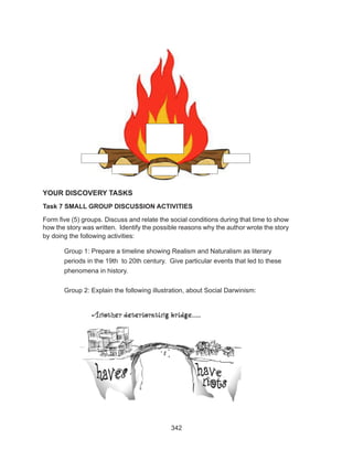 342
YOUR DISCOVERY TASKS
Task 7 SMALL GROUP DISCUSSION ACTIVITIES
Form five (5) groups. Discuss and relate the social conditions during that time to show
how the story was written. Identify the possible reasons why the author wrote the story
by doing the following activities:
Group 1: Prepare a timeline showing Realism and Naturalism as literary
periods in the 19th to 20th century. Give particular events that led to these
phenomena in history.
Group 2: Explain the following illustration, about Social Darwinism:
 