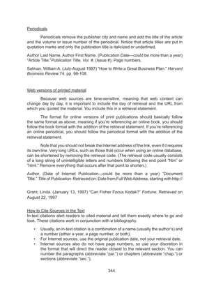 344
Periodicals
	 Periodicals remove the publisher city and name and add the title of the article
and the volume or issue number of the periodical. Notice that article titles are put in
quotation marks and only the publication title is italicized or underlined.
Author Last Name, Author First Name. (Publication Date—could be more than a year)
“Article Title.”Publication Title, Vol. #. (Issue #), Page numbers.
Salman, William A. (July-August 1997) “How to Write a Great Business Plan.” Harvard
Business Review 74. pp. 98-108.
Web versions of printed material
	 Because web sources are time-sensitive, meaning that web content can
change day by day, it is important to include the day of retrieval and the URL from
which you quoted the material. You include this in a retrieval statement.
	 The format for online versions of print publications should basically follow
the same format as above, meaning if you’re referencing an online book, you should
follow the book format with the addition of the retrieval statement. If you’re referencing
an online periodical, you should follow the periodical format with the addition of the
retrieval statement.
	 Note that you should not break the Internet address of the link, even if it requires
its own line. Very long URLs, such as those that occur when using an online database,
can be shortened by removing the retrieval code. (The retrieval code usually consists
of a long string of unintelligible letters and numbers following the end point “htm” or
“html.” Remove everything that occurs after that point to shorten.)
Author. (Date of Internet Publication—could be more than a year) “Document
Title.” Title of Publication. Retrieved on: Date from Full WebAddress, starting with http://
Grant, Linda. (January 13, 1997) “Can Fisher Focus Kodak?” Fortune. Retrieved on
August 22, 1997
How to Cite Sources in the Text
In-text citations alert readers to cited material and tell them exactly where to go and
look. These citations work in conjunction with a bibliography.
•	 Usually, an in-text citation is a combination of a name (usually the author’s) and
a number (either a year, a page number, or both).
•	 For Internet sources, use the original publication date, not your retrieval date.
•	 Internet sources also do not have page numbers, so use your discretion in
the format that will direct the reader closest to the relevant section. You can
number the paragraphs (abbreviate “par.”) or chapters (abbreviate “chap.”) or
sections (abbreviate “sec.”).
 