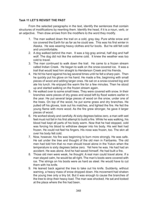348
Task 11 LET’S REVISIT THE PAST
	 From the selected paragraphs in the text, identify the sentences that contain
structures of modifications by rewriting them. Identify the head, if it is a noun, verb, or
an adjective. Then draw arrows from the modifiers to the word they modify.
1.	 The man walked down the trail on a cold, gray day. Pure white snow and
ice covered the Earth for as far as he could see.  This was his first winter in
Alaska.  He was wearing heavy clothes and fur boots.  But he still felt cold
and uncomfortable.
2.	 A dog walked behind the man.  It was a big gray animal, half dog and half
wolf. The dog did not like the extreme cold.  It knew the weather was too
cold to travel.
3.	 The man continued to walk down the trail.  He came to a frozen stream
called Indian Creek.  He began to walk on the snow-covered ice.  It was a
trail that would lead him straight to Henderson Creek and his friends.
4.	 He hit his hand against his leg several times until he felt a sharp pain.  Then
he quickly put his glove on his hand. He made a fire, beginning with small
pieces of wood and adding larger ones. He sat on a snow-covered log and
ate his lunch. He enjoyed the warm fire for a few minutes. Then he stood
up and started walking on the frozen stream again.
5.	 He walked over to some small trees. They were covered with snow. In their
branches were pieces of dry grass and wood left by flood waters earlier in
the year. He put several large pieces of wood on the snow, under one of
the trees. On top of the wood, he put some grass and dry branches. He
pulled off his gloves, took out his matches, and lighted the fire. He fed the
young flame with more wood. As the fire grew stronger, he gave it larger
pieces of wood.
6.	 He worked slowly and carefully. At sixty degrees below zero, a man with wet
feet must not fail in his first attempt to build a fire. While he was walking, his
blood had kept all parts of his body warm. Now that he had stopped, cold
was forcing his blood to withdraw deeper into his body. His wet feet had
frozen. He could not feel his fingers. His nose was frozen, too. The skin all
over his body felt cold.
7.	 Now, however, his fire was beginning to burn more strongly. He was safe.
He sat under the tree and thought of the old men in Fairbanks. The old
men had told him that no man should travel alone in the Yukon when the
temperature is sixty degrees below zero.  Yet here he was. He had had an
accident. He was alone. And he had saved himself. He had built a fire.
8.	 Those old men were weak, he thought. A real man could travel alone. If a
man stayed calm, he would be all right. The man’s boots were covered with
ice. The strings on his boots were as hard as steel. He would have to cut
them with his knife.
9.	 He leaned back against the tree to take out his knife. Suddenly, without
warning, a heavy mass of snow dropped down. His movement had shaken
the young tree only a tiny bit. But it was enough to cause the branches of
the tree to drop their heavy load. The man was shocked. He sat and looked
at the place where the fire had been.
 