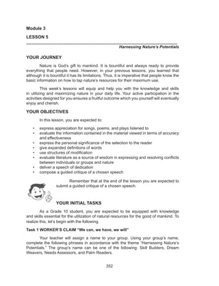 352
Module 3
LESSON 5
___________________________________________________________________	
	 Harnessing Nature’s Potentials
YOUR JOURNEY
	 Nature is God’s gift to mankind. It is bountiful and always ready to provide
everything that people need. However, in your previous lessons, you learned that
although it is bountiful it has its limitations. Thus, it is imperative that people know the
basic information on how to tap nature’s resources for their maximum use.
	 This week’s lessons will equip and help you with the knowledge and skills
in utilizing and maximizing nature in your daily life. Your active participation in the
activities designed for you ensures a fruitful outcome which you yourself will eventually
enjoy and cherish.
YOUR OBJECTIVES
	 In this lesson, you are expected to:
•	 express appreciation for songs, poems, and plays listened to
•	 evaluate the information contained in the material viewed in terms of accuracy
and effectiveness
•	 express the personal significance of the selection to the reader
•	 give expanded definitions of words
•	 use structures of modification
•	 evaluate literature as a source of wisdom in expressing and resolving conflicts
	 between individuals or groups and nature
•	 deliver a speech of dedication
•	 compose a guided critique of a chosen speech
Remember that at the end of the lesson you are expected to
submit a guided critique of a chosen speech.
YOUR INITIAL TASKS
	 As a Grade 10 student, you are expected to be equipped with knowledge
and skills essential for the utilization of natural resources for the good of mankind. To
realize this, let’s begin with the following.
Task 1 WORKER’S CLAIM “We can, we have, we will”
	 Your teacher will assign a name to your group. Using your group’s name,
complete the following phrases in accordance with the theme “Harnessing Nature’s
Potentials.” The group’s name can be one of the following: Skill Builders, Dream
Weavers, Needs Assessors, and Palm Readers.
 