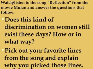 Watch/listen to the song “Reflection” from the
movie Mulan and answer the questions that
follow.
•Does this kind of
discrimination on women still
exist these days? How or in
what way?
•Pick out your favorite lines
from the song and explain
why you picked those lines.
 