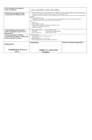 D.No. of learners who continue to
require remediation ____out of ___Grade 8 Mabini____continue to require remediation.
____out of ___Grade 8 Del Pilar____continue to require remediation.
E.Which of my teaching strategies
worked well? Why did these work?
___Discussion first, then activity is also found out to be very effective sine students in generation has a very limited attention span.
_____Game as an introduction to a topic was also found out to be very effective as well.
____Grouping is seen to be very effective in every classroom activity bec. Students will learn on how to deal with classmates and to
be flexible.
Strategies used that work well:
_____Metacognitive Development: Self –Assessments, Note taking and studying techniques, and vocabulary assignments.
_____Bridging: Think-Pair-Share, quick –writers and anticipatory charts
Why?
___Complete LMs
___Students’ eagerness to learn
____Group member’s collaboration/cooperation in doing their tasks
____Audio Visuals Presentation of the lesson
___Availability of materials
F. What difficulties did I encounter
which my principal or supervisor can
help me solve?
___Bullying among students ____Students behavior/ attitude
___Colorful LMs ____ Unavailable Technology Equipment
___Science/Computer Lab ____ Additional Clerical works
G. What innovation or localized
materials did I use/discover which I wish
to share with other teachers?
Planned Innovations:
___Contextualized/Localized and Indigenized IM’s
___ Localized Videos
___Making Modules from the views of locality.
___Recycling of materials to be used as instructional materials.
Prepared by:
MARIBETH S. BUGAAY
SST-I
Checked by:
EDERLYN C. QUEZADA
Principal I
Remarks/Comments/Suggestions:
 