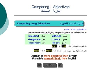 ‫‪Comparing Adjectives‬‬
                   ‫مقارنة الصفات‬


‫‪2. Comparing Long Adjectives‬‬
 ‫‪2. Comparing Long Adjectives‬‬                                       ‫مقارنة الصفات الطويلة‬
                                                                     ‫مقارنة الصفات الطويلة‬

                                                                             ‫1. المقارنة دبين شيئين أو شخصين:‬
          ‫هنا تتكو.ن الصفة من أكثر من مقطع، كل مقطع يحتوي على أكثر من حرفين متحركين متباعدين.‬
           ‫‪beautiful‬‬             ‫جميل‬                ‫‪difficult‬‬             ‫صعب‬
           ‫خطر ‪dangerous‬‬                            ‫‪correct‬‬                ‫صحيح‬
           ‫مهم ‪important‬‬                              ‫‪fluent‬‬               ‫فصيح‬
                                                     ‫‪est‬‬
                                                     ‫.‬           ‫ول‬         ‫‪er‬‬     ‫هذا النوع من الصفات ل يقبل‬

                  ‫‪than‬‬      ‫ثم كلمة‬     ‫‪more‬‬            ‫ففي حالة المقارنة دبين شيئين تسبق هذه الصفات كلمة‬

              ‫‪.Jeddah is more beautiful than Riyadh‬‬
               ‫‪.French is more difficult than English‬‬

                       ‫السابق‬      ‫عودة إلى القائمة الرئيسية‬     ‫التالي‬
                        ‫السابق‬       ‫عودة إلى القائمة الرئيسية‬    ‫التالي‬
 