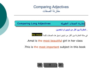 ‫‪Comparing Adjectives‬‬
                   ‫مقارنة الصفات‬


‫‪2. Comparing Long Adjectives‬‬
 ‫‪2. Comparing Long Adjectives‬‬                                  ‫مقارنة الصفات الطويلة‬
                                                                ‫مقارنة الصفات الطويلة‬

                                                      ‫. المقارنة دبين أكثر من شيئين أو شخصين:‬

             ‫في حالة المقارنة بين أكثر من شيئين تسبق هذه الصفات كلمة ‪the most‬‬

          ‫‪.Amal is the most beautiful girl in her class‬‬

       ‫‪.This is the most important subject in this book‬‬




                    ‫السابق‬    ‫عودة إلى القائمة الرئيسية‬     ‫التالي‬
                     ‫السابق‬     ‫عودة إلى القائمة الرئيسية‬    ‫التالي‬
 