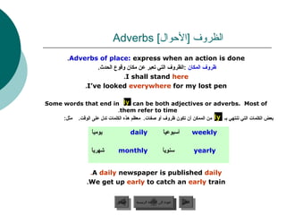 Adverbs [‫الظروف ]الحوال‬
          .Adverbs of place: express when an action is done
                   .‫ظروف المكا.ن :الظروف التي تعبر عن مكا.ن وقوع الحدث‬
                              .I shall stand here
               .I’ve looked everywhere for my lost pen

Some words that end in ly can be both adjectives or adverbs. Most of
                              .them refer to time
     :‫ من الممكن أ.ن تكو.ن ظروف أو صفات. معظم هذه الكلمات تدل على الوقت. مثل‬ly ‫دبعض الكلمات التي تنتهي دبـ‬

                     ً 
                     ‫يوميا‬                 daily               ً 
                                                               ‫أسبوعيا‬          weekly

                     ً 
                     ‫شهريا‬        monthly                      ً 
                                                               ‫سنويا‬                yearly


                    .A daily newspaper is published daily
                   .We get up early to catch an early train


                                 ‫السابق‬     ‫عودة إلى القائمة الرئيسية‬     ‫التالي‬
                                  ‫السابق‬      ‫عودة إلى القائمة الرئيسية‬    ‫التالي‬
 