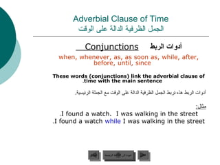 Adverbial Clause of Time
        ‫الجمل الظرفية الدالة على الوقت‬

             Conjunctions                                         ‫أدوات الردبط‬
  when, whenever, as, as soon as, while, after,
           before, until, since

These words (conjunctions) link the adverbial clause of
         .time with the main sentence

        .‫أدوات الربط هذه تربط الجمل الظرفية الدالة على الوقت مع الجملة الرئيسية‬

                                               :‫مثال‬
   .I found a watch. I was walking in the street
.I found a watch while I was walking in the street




                ‫السابق‬    ‫عودة إلى القائمة الرئيسية‬     ‫التالي‬
                 ‫السابق‬     ‫عودة إلى القائمة الرئيسية‬    ‫التالي‬
 