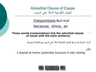 ‫‪Adverbial Clause of Cause‬‬
               ‫الجمل الظرفية الدالة على السبب‬

                ‫أدوات الردبط ‪:Conjunctions‬‬
                 ‫‪because, since, as‬‬
‫‪These words (conjunctions) link the adverbial clause‬‬                           ‫•‬
         ‫‪.of cause with the main sentence‬‬

          ‫أدوات الربط هذه تربط الجمل الظرفية الدالة على السبب مع الجملة الرئيسية.‬

                                                                           ‫مثال:‬
   ‫‪.I stayed at home yesterday because it was raining‬‬




                       ‫السابق‬    ‫عودة إلى القائمة الرئيسية‬     ‫التالي‬
                        ‫السابق‬     ‫عودة إلى القائمة الرئيسية‬    ‫التالي‬
 