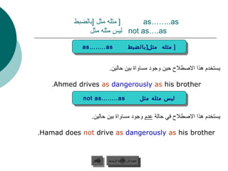 ‫] مثله مثل ]بالضبط‬     ‫‪as……..as‬‬
               ‫‪ not as….as‬ليس مثله مثل‬

            ‫‪as……..as‬‬
             ‫‪as……..as‬‬                     ‫] ] مثله مثل] بالضبط‬
                                          ‫مثله مثل] بالضبط‬


                         ‫يستخدم هذا الصطل ح حين وجود مساواة بين حالين.‬

    ‫‪.Ahmed drives as dangerously as his brother‬‬

             ‫‪not as……..as‬‬
              ‫‪not as……..as‬‬                             ‫ليس مثله مثل‬
                                                       ‫ليس مثله مثل‬

               ‫يستخدم هذا الصطل ح في حالة عدم وجود مساواة بين حالين.‬

‫‪.Hamad does not drive as dangerously as his brother‬‬



               ‫السابق‬    ‫عودة إلى القائمة الرئيسية‬
                ‫السابق‬     ‫عودة إلى القائمة الرئيسية‬
 