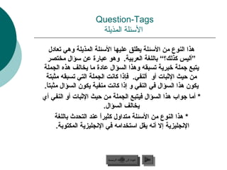 ‫‪Question-Tags‬‬
                     ‫السئلة المذيلة‬

     ‫هذا النوع من السئلة يطلق عليها السئلة المذيلة وهي تعادل‬
   ‫”أليس كذلك؟“ باللغة العربية. وهو عبارة عن سؤال مختصر‬
‫يتبع جملة خبرية تسبقه وهذا السؤال عادة ما يخالف هذه الجملة‬
 ‫من حيث البثبا ت أو ألنفي. فإذا كانت الجملة التي تسبقه مثبتة‬
‫يكون هذا السؤال في النفي و إذا كانت منفية يكون السؤال مثبتا.‬
 ‫ل ً‬
‫* أما جواب هذا السؤال فيتبع الجملة من حيث البثبا ت أو النفي أي‬
                             ‫يخالف السؤال.‬
       ‫* هذا النوع من السئلة متداول كثيرا عند التحدث باللغة‬
                         ‫ل ً‬
        ‫النجليزية إال أنه يقل استخدامه في النجليزية المكتوبة.‬



                         ‫عودة إلى القائمة الرئيسية‬     ‫التالي‬
                           ‫عودة إلى القائمة الرئيسية‬    ‫التالي‬
 