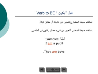 ‫فعل ” يكون “ ‪Verb to BE‬‬

       ‫جنستخدم صيغة المضارع للتعبير عن عادات أو ظحقائق ةثاجبتة.‬

‫جنستخدم صيغة الماضي للتعبير عن شيء ظحصل واجنتهى في الماضي.‬

                  ‫أمثلة :‪Examples‬‬
                  ‫‪.I am a pupil‬‬

             ‫‪.They are boys‬‬




        ‫السابق‬     ‫عودة إلى القائمة الرئيسية‬     ‫التالي‬
         ‫السابق‬      ‫عودة إلى القائمة الرئيسية‬    ‫التالي‬
 