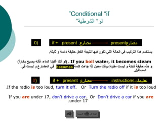 ‫‪”Conditional “if‬‬
                                           ‫لو“ الشرطية”‬


                 ‫)0‬          ‫مضارع ‪if + present‬‬                                ‫مضارع‪present‬‬
                           ‫يستخدم هذا التركيب في الحالة التي تكون فيها نتيجة الفعل حقيقة دائمة و بثابتة.‬

      ‫‪( . If you boil water, it becomes steam‬لو أننا غلينا الماء، فأنه يصبح بخارا(‬
       ‫ل ً‬
           ‫و هذه حقيقة بثابتة و ليست مقيدة بوقت معين لذا جاء ت كلمة ‪ becomes‬في المضارع و ليست في‬
                                                                                  ‫المستقبل.‬

                ‫)0‬           ‫مضارع ‪if + present‬‬                                ‫تعليمات‪instructions‬‬
‫.‪.If the radio is too loud, turn it off‬‬              ‫‪Or Turn the radio off if it is too loud‬‬

 ‫‪If you are under 17, don’t drive a car. Or Don’t drive a car if you are‬‬
                              ‫71 ‪.under‬‬


                                       ‫السابق‬    ‫عودة إلى القائمة الرئيسية‬
                                        ‫السابق‬     ‫عودة إلى القائمة الرئيسية‬
 