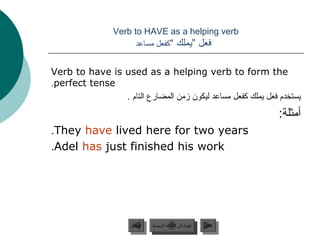 ‫‪Verb to HAVE as a helping verb‬‬
                       ‫فعل ”يملك “كفعل مساعد‬


‫‪Verb to have is used as a helping verb to form the‬‬
‫‪.perfect tense‬‬
                ‫يستخدم فعل يملك كفعل مساعد ليكون زمن المضارع التام .‬
                                                                        ‫أمثلة:‬
‫‪.They have lived here for two years‬‬
‫‪.Adel has just finished his work‬‬




                      ‫السابق‬    ‫عودة إلى القائمة الرئيسية‬     ‫التالي‬
                       ‫السابق‬     ‫عودة إلى القائمة الرئيسية‬    ‫التالي‬
 