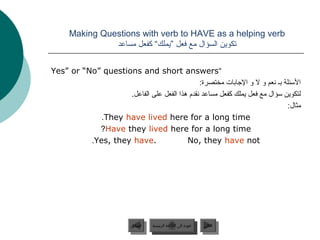‫‪Making Questions with verb to HAVE as a helping verb‬‬
                ‫تكوين السؤال مع فعل ”يملك“ كفعل مساعد‬

‫“‪Yes” or “No” questions and short answers‬‬
                                                ‫السئلة جبـ جنعم و ل و الجاجبات مختصرة:‬
                    ‫لتكوين سؤال مع فعل يملك كفعل مساعد جنقدم هذا الفعل على الفاعل.‬
                                                                                  ‫مثال:‬
             ‫‪.They have lived here for a long time‬‬
            ‫‪?Have they lived here for a long time‬‬
          ‫.‪.Yes, they have‬‬               ‫‪No, they have not‬‬




                           ‫السابق‬    ‫عودة إلى القائمة الرئيسية‬     ‫التالي‬
                            ‫السابق‬     ‫عودة إلى القائمة الرئيسية‬    ‫التالي‬
 
