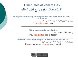 Other Uses of Verb to HAVE
         ‫“استخدامات أخرى مع فعل ”يملك‬
To express necessity in the present and past have to, has               
                        .to, had to
                              :‫ليعبر عن الضرورة في المضارع و الماضي. مثال‬
                    .I have to leave now
        ________________________________________________

                 .With some modal auxiliaries
                                           :‫مع جبعض الفعال الناقصة. مثال‬
                 .You had better see a doctor
     ____________________________________________________
    .To show that something is caused by another person
                              :‫ليبين أن شيئا ما ظحصل جبواسطة شخص اخر. مثال‬
                                                              ً 
            .I have my shoes cleaned every week




                      ‫السابق‬    ‫عودة إلى القائمة الرئيسية‬
                       ‫السابق‬     ‫عودة إلى القائمة الرئيسية‬
 