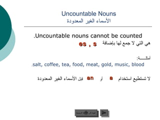 ‫‪Uncountable Nouns‬‬
               ‫السماء الغير المعدودة‬

 ‫‪.Uncountable nouns cannot be counted‬‬
                ‫هي التي ل جمع لها جبإضافة ‪es , s‬‬

                                               ‫أمثلــــــة:‬
‫‪.salt, coffee, tea, food, meat, gold, music, blood‬‬


   ‫‪ an‬قبل السماء الغير المعدودة‬                     ‫أو‬         ‫‪a‬‬   ‫ل تستطيع استخدام‬




                      ‫عودة إلى القائمة الرئيسية‬      ‫التالي‬
                        ‫عودة إلى القائمة الرئيسية‬     ‫التالي‬
 