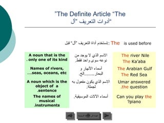 ”The Definite Article “The
                    ‫“أدوات التعريف ”أل‬


                    ‫ ::لبق “لأ” فيرعتلا ةادأ مدختستستخدم أداة التعريف ”أل“ قبل‬The is used before

  A noun that is the            ‫المسم الذي ل يوجد من‬                        The river Nile
. only one of its kind          .‫نوعه مسوى واحد فقط‬                          The Ka’aba
 Names of rivers,                  ‫أمسماء النهار و‬                        The Arabian Gulf
….seas, oceans, etc               .‫البحار........الخ‬                       The Red Sea
A noun which is the       ‫المسم الذي يكون مفعول به‬                        Umar answered
    object of a                    .‫لجملة‬                                  .the question
     .sentence
   The names of             .‫أمسماء اللت المومسيقية‬                       Can you play the
      musical                                                                  ?piano
   .instruments

                      ‫السابق‬      ‫عودة إلى القائمة الرئيسية‬     ‫التالي‬
                       ‫السابق‬       ‫عودة إلى القائمة الرئيسية‬    ‫التالي‬
 