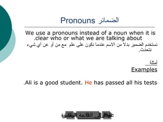 ‫الضمائر ‪Pronouns‬‬
‫‪We use a pronouns instead of a noun when it is‬‬
   ‫‪.clear who or what we are talking about‬‬
‫نستخدم الضمير بدل من المسم عندما نكون على علم مع من أو عن أي شيء‬
                                                      ‫نتحدث.‬

                                                        ‫أمثلة‬
                                                   ‫‪Examples‬‬

‫‪.Ali is a good student. He has passed all his tests‬‬




                 ‫التاليإلى القائمة الرئيسية‬
                 ‫عودة إلى القائمة السابق‬
                  ‫الرئيسية‬
                  ‫السابق‬            ‫التالي‬
                                      ‫عودة‬
 