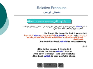 ‫‪Relative Pronouns‬‬
                      ‫ضمائر الوصل‬

     ‫‪Which‬‬
     ‫‪Which‬‬        ‫] للجماد الفاعل أو المفعول به‬
                   ‫] للجماد الفاعل أو المفعول به‬
                                                   ‫] ] الذي، التي‬
                                                   ‫الذي، التي‬

‫تستعمل ‪ which‬لتحل محل الفاعل أو المفعول الغير عاقل و طبعا نعرف الفاعل بوجوده أول الجملة أما‬
                                  ‫ن ً‬
                                             ‫المفعول به فيوجد بعد الفعل. لحظ المثال التالي:‬

                                    ‫‪.He found his book. He lost it yesterday‬‬
 ‫نرى أن كلمة ‪ him‬تعود على ‪ his book‬فنحذفها و نضع بدل منها‪ which‬في أول الجملة‬
                                ‫ن ً‬                              ‫كلمة‬
     ‫الثانية ثم نضع السم الموصول و الجملة الثانية بعد الكلمة التي حذفنا مثلها (التي يعود إليها‬
                                                                             ‫الضمير( فتصبح:‬
                          ‫‪.He found his book which he lost yesterday‬‬

                                                                                       ‫أمثلة:‬
                  ‫1 (‪.This is the house. I live in it‬‬
                 ‫‪.This is the house which I live in‬‬
              ‫2 (‪.This book is cheap. It is very useful‬‬
             ‫‪.This book which is very useful is cheap‬‬



                     ‫السابق‬    ‫عودة إلى القائمة الرئيسية‬     ‫التالي‬
                      ‫السابق‬     ‫عودة إلى القائمة الرئيسية‬    ‫التالي‬
 