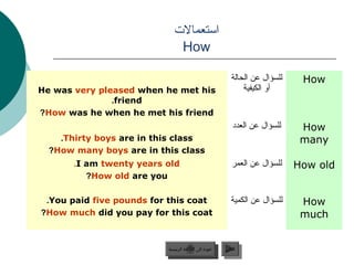 ‫امستعمالت‬
                              How

                                                           ‫للسؤال عن الحالة‬    How
He was very pleased when he met his                            ‫أو الكيفية‬
               .friend
?How was he when he met his friend
                                                            ‫للسؤال عن العدد‬    How
    .Thirty boys are in this class                                             many
  ?How many boys are in this class
       .I am twenty years old                              ‫للسؤال عن العمر‬    How old
          ?How old are you

 .You paid five pounds for this coat                       ‫للسؤال عن الكمية‬    How
?How much did you pay for this coat                                            much


                          ‫عودة إلى القائمة الرئيسية‬     ‫التالي‬
                            ‫عودة إلى القائمة الرئيسية‬    ‫التالي‬
 