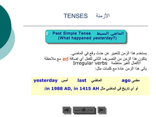 ‫‪TENSES‬‬                                  ‫المزمنة‬

     ‫‪2. Past Simple Tense‬‬  ‫الماضي البسيط‬
          ‫)? ‪(What happened yesterday‬‬


                 ‫يستخدم هذا الزمن للتعبير عن حدث وقع في الماضي.‬
    ‫يتكون هذا الزمن من التصريف الثاني للفعل أي إضافة ‪ ed‬مع ملحظة‬
                   ‫الفعال الغير منتظمة ‪Irregular verbs‬‬
                                ‫يألبق “لأ” فيرعتلا ةادأ مدختستي هذا الزمن عادة مع كلمات مثل:‬

‫أمس ‪yesterday‬‬                     ‫‪last‬‬              ‫الماضي‬             ‫مضى ‪ago‬‬
   ‫أو أي تاريخ في الماضي مثل ‪:in 1988 AD, in 1415 AH‬‬




                    ‫السابق‬    ‫عودة إلى القائمة الرئيسية‬      ‫التالي‬
                     ‫السابق‬     ‫عودة إلى القائمة الرئيسية‬     ‫التالي‬
 