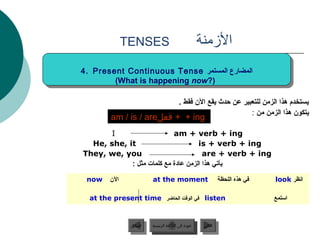 ‫‪TENSES‬‬                                   ‫المزمنة‬
‫المضارع المستمر ‪4. Present Continuous Tense‬‬
 ‫المضارع المستمر ‪4. Present Continuous Tense‬‬
        ‫(?‪(What is happening now‬‬
         ‫(?‪(What is happening now‬‬

                                          ‫يستخدم هذا الزمن للتعبير عن حدث يقع الن فقط .‬
                                                                  ‫يتكون هذا الزمن من :‬
        ‫‪ + + ing‬فعل‪am / is / are‬‬
       ‫‪I‬‬                   ‫‪am + verb + ing‬‬
  ‫‪He, she, it‬‬                       ‫‪is + verb + ing‬‬
‫‪They, we, you‬‬                         ‫‪are + verb + ing‬‬
            ‫يأتي هذا الزمن عادة مع كلمات مثل :‬

 ‫‪now‬‬    ‫الن‬              ‫‪at the moment‬‬                            ‫في هذه اللحظة‬   ‫انظر ‪look‬‬

  ‫‪ listen‬في الوقت الحاضر ‪at the present time‬‬                                      ‫استمع‬


               ‫السابق‬    ‫عودة إلى القائمة الرئيسية‬      ‫التالي‬
                ‫السابق‬     ‫عودة إلى القائمة الرئيسية‬     ‫التالي‬
 