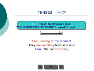TENSES                                   ‫المزمنة‬

              4.
               4. Present Continuous Tense
                    Present Continuous Tense
(What is happening at the moment?( ‫المضارع المستمر‬
 (What is happening at the moment?( ‫المضارع المستمر‬

                     ‫أمثلــــــــــــــــــــــة‬

             .I am reading at the moment
          .They are watching television now
                .Look! The bus is coming




                   ‫السابق‬    ‫عودة إلى القائمة الرئيسية‬       ‫التالي‬
                    ‫السابق‬     ‫عودة إلى القائمة الرئيسية‬      ‫التالي‬
 