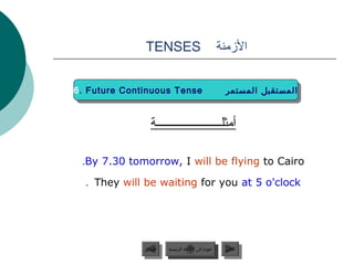 ‫‪TENSES‬‬                                  ‫المزمنة‬


‫‪6. Future Continuous Tense‬‬
 ‫‪6. Future Continuous Tense‬‬                             ‫المستقبل المستمر‬
                                                         ‫المستقبل المستمر‬


                ‫أمثلــــــــــــــــــــــة‬

 ‫‪.By 7.30 tomorrow, I will be flying to Cairo‬‬

  ‫‪. They will be waiting for you at 5 o'clock‬‬




              ‫السابق‬    ‫عودة إلى القائمة الرئيسية‬       ‫التالي‬
               ‫السابق‬     ‫عودة إلى القائمة الرئيسية‬      ‫التالي‬
 